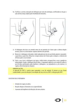 h) Verificar a correta colocação do diafragma por meio do autotoque, certificando-se de que o 
53 
colo uterino esteja coberto pela membrana de borracha. 
i) O diafragma não deve ser retirado antes de um período de 6 horas após a última relação 
sexual, e deve-se evitar duchas vaginais durante esse período. 
j) Remover o diafragma colocando o dedo indicador por trás da sua borda anterior e puxando-o 
para baixo e para fora. Observar o tempo mínimo de 6 horas após a relação e o máximo de 
24 horas após a sua inserção. 
k) Após o uso, lavar o diafragma com água e sabão neutro, enxaguar bem, secar e guardar no 
estojo próprio. Sendo o diafragma feito de látex, é importante salpicá-lo com amido de milho (o 
uso de talcos perfumados pode danificar o diafragma e ser prejudicial ao colo uterino e à 
vagina, além de propiciar alergias). 
OBSERVAÇÃO: 
A detecção de DST é motivo para suspender o uso do método. O retorno ao uso, ficará 
condicionado a cura da infecção e reavaliação de risco de nova DST e infecção pelo HIV. 
EFEITOS SECUNDÁRIOS 
¾Irritação da vagina ou pênis. 
¾Reação alérgica à borracha ou ao espermaticida. 
¾Aumento da freqüência de infecções do trato urinário. 
 
