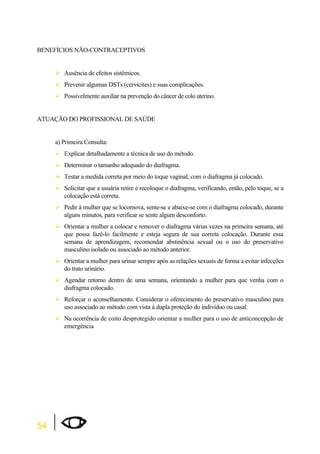 BENEFÍCIOS NÃO-CONTRACEPTIVOS 
54 
¾Ausência de efeitos sistêmicos. 
¾Prevenir algumas DSTs (cervicites) e suas complicações. 
¾Possivelmente auxiliar na prevenção do câncer de colo uterino. 
ATUAÇÃO DO PROFISSIONAL DE SAÚDE 
a) Primeira Consulta: 
¾Explicar detalhadamente a técnica de uso do método. 
¾Determinar o tamanho adequado do diafragma. 
¾Testar a medida correta por meio do toque vaginal, com o diafragma já colocado. 
¾Solicitar que a usuária retire e recoloque o diafragma, verificando, então, pelo toque, se a 
colocação está correta. 
¾Pedir à mulher que se locomova, sente-se e abaixe-se com o diafragma colocado, durante 
alguns minutos, para verificar se sente algum desconforto. 
¾Orientar a mulher a colocar e remover o diafragma várias vezes na primeira semana, até 
que possa fazê-lo facilmente e esteja segura de sua correta colocação. Durante essa 
semana de aprendizagem, recomendar abstinência sexual ou o uso do preservativo 
masculino isolado ou associado ao método anterior. 
¾Orientar a mulher para urinar sempre após as relações sexuais de forma a evitar infecções 
do trato urinário. 
¾Agendar retorno dentro de uma semana, orientando a mulher para que venha com o 
diafragma colocado. 
¾Reforçar o aconselhamento. Considerar o oferecimento do preservativo masculino para 
uso associado ao método com vista à dupla proteção do indivíduo ou casal. 
¾Na ocorrência de coito desprotegido orientar a mulher para o uso de anticoncepção de 
emergência 
 