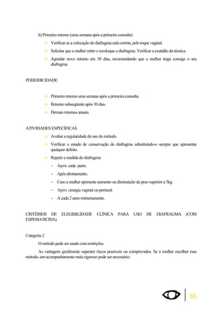 55 
b) Primeiro retorno (uma semana após a primeira consulta) 
¾Verificar se a colocação do diafragma está correta, pelo toque vaginal. 
¾Solicitar que a mulher retire e recoloque o diafragma. Verificar a exatidão da técnica. 
¾Agendar novo retorno em 30 dias, recomendando que a mulher traga consigo o seu 
diafragma. 
PERIODICIDADE 
¾Primeiro retorno uma semana após a primeira consulta. 
¾Retorno subseqüente após 30 dias. 
¾Demais retornos anuais. 
ATIVIDADES ESPECÍFICAS 
¾Avaliar a regularidade do uso do método. 
¾Verificar o estado de conservação do diafragma substituindo-o sempre que apresentar 
qualquer defeito. 
¾Repetir a medida do diafragma: 
 Após cada parto. 
 Após abortamento. 
 Caso a mulher apresente aumento ou diminuição de peso superior a 5kg. 
 Após cirurgia vaginal ou perineal. 
 A cada 2 anos rotineiramente. 
CRITÉRIOS DE ELEGIBILIDADE CLÍNICA PARA USO DE DIAFRAGMA (COM 
ESPEMATICIDA) 
Categoria 2 
O método pode ser usado com restrições. 
As vantagens geralmente superam riscos possíveis ou comprovados. Se a mulher escolher esse 
método, um acompanhamento mais rigoroso pode ser necessário: 
 