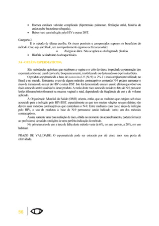56 
x Doença cardíaca valvular complicada (hipertensão pulmonar, fibrilação atrial, história de 
endocardite bacteriana subaguda). 
x Baixo risco para infecção pelo HIV e outras DST. 
Categoria 3 
É o método de última escolha. Os riscos possíveis e comprovados superam os benefícios do 
método. Caso seja escolhido, um acompanhamento rigoroso se faz necessário: 
x Alergia ao látex. Não se aplica ao diafragma de plástico. 
x História de síndrome do choque tóxico. 
3.4 - GELÉIA ESPERMATICIDA 
São substâncias químicas que recobrem a vagina e o colo do útero, impedindo a penetração dos 
espermatozóides no canal cervical e, bioquimicamente, imobilizando ou destruindo os espermatozóides. 
O produto espermaticida a base de nonoxinol-9 (N-9) a 2% é o mais amplamente utilizado no 
Brasil e no mundo. Entretanto, o uso de alguns métodos contraceptivos contendo N-9 podem aumentar o 
risco de transmissão sexual do HIV e outras DST. Isto foi demonstrado em um ensaio clínico que observou 
risco acrescido entre usuárias/os deste produto. A razão deste risco acrescido reside no fato do N-9 provocar 
lesões (fissuras/microfissuras) na mucosa vaginal e retal, dependendo da freqüência de uso e do volume 
aplicado. 
A Organização Mundial da Saúde (OMS) orienta, então, que as mulheres que estejam sob risco 
acrescido para a infecção pelo HIV/DST, especialmente as que tem muitas relações sexuais diárias; não 
devem usar métodos contraceptivos que contenham o N-9. Entre mulheres com baixo risco de infecção 
pelo HIV, o uso de produtos à base de N-9 permanece sendo indicado como um dos métodos 
contraceptivos. 
Assim, somente uma boa avaliação de risco, obtida no momento do aconselhamento, poderá fornecer 
ao profissional de saúde condições de uma perfeita indicação do método. 
No primeiro ano de uso a taxa de falha deste método varia de 6%, em uso correto, a 26%, em uso 
habitual. 
PRAZO DE VALIDADE: O espermaticida pode ser estocado por até cinco anos sem perda de 
efetividade. 
 