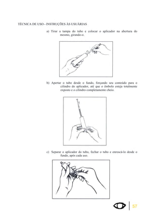 57 
TÉCNICA DE USO - INSTRUÇÕES ÀS USUÁRIAS 
a) Tirar a tampa do tubo e colocar o aplicador na abertura do 
mesmo, girando-o. 
b) Apertar o tubo desde o fundo, forçando seu conteúdo para o 
cilindro do aplicador, até que o êmbolo esteja totalmente 
exposto e o cilindro completamente cheio. 
c) Separar o aplicador do tubo, fechar o tubo e enroscá-lo desde o 
fundo, após cada uso. 
 