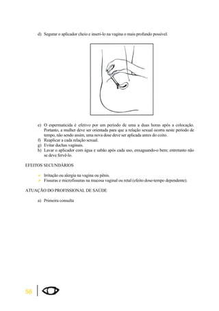 58 
d) Segurar o aplicador cheio e inseri-lo na vagina o mais profundo possível. 
e) O espermaticida é efetivo por um período de uma a duas horas após a colocação. 
Portanto, a mulher deve ser orientada para que a relação sexual ocorra neste período de 
tempo, não sendo assim, uma nova dose deve ser aplicada antes do coito. 
f) Reaplicar a cada relação sexual. 
g) Evitar duchas vaginais. 
h) Lavar o aplicador com água e sabão após cada uso, enxaguando-o bem; entretanto não 
se deve fervê-lo. 
EFEITOS SECUNDÁRIOS 
¾lrritação ou alergia na vagina ou pênis. 
¾Fissuras e microfissuras na mucosa vaginal ou retal (efeito dose-tempo dependente). 
ATUAÇÃO DO PROFISSIONAL DE SAÚDE 
a) Primeira consulta 
 