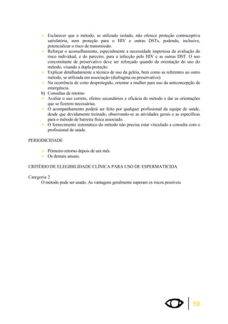 ¾Esclarecer que o método, se utilizado isolado, não oferece proteção contraceptiva 
satisfatória, nem proteção para o HIV e outras DSTs, podendo, inclusive, 
potencializar o risco de transmissão. 
¾Reforçar o aconselhamento, especialmente a necessidade imperiosa da avaliação do 
risco individual, e do parceiro, para a infecção pelo HIV e as outras DST. O uso 
concomitante de preservativo deve ser reforçado quando da orientação do uso do 
método, visando a dupla proteção. 
¾Explicar detalhadamente a técnica de uso da geléia, bem como as referentes ao outro 
59 
método, se utilizada em associação (diafragma ou preservativo). 
¾Na ocorrência de coito desprotegido, orientar a mulher para uso da anticoncepção de 
emergência. 
b) Consultas de retorno 
¾Avaliar o uso correto, efeitos secundários e eficácia do método e dar as orientações 
que se fizerem necessárias. 
¾O acompanhamento poderá ser feito por qualquer profissional da equipe de saúde, 
desde que devidamente treinado, observando-se as atividades gerais e as específicas 
para o método de barreira física associado. 
¾O fornecimento sistemático do método não precisa estar vinculado a consulta com o 
profissional de saúde. 
PERIODICIDADE 
¾Primeiro retorno depois de um mês. 
¾Os demais anuais. 
CRITÉRIO DE ELEGIBILIDADE CLÍNICA PARA USO DE ESPERMATICIDA 
Categoria 2 
O método pode ser usado. As vantagens geralmente superam os riscos possíveis 
 