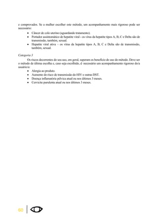 e comprovados. Se a mulher escolher este método, um acompanhamento mais rigoroso pode ser 
necessário: 
60 
x Câncer de colo uterino (aguardando tratamento). 
x Portador assintomático de hepatite viral - os vírus da hepatite tipos A, B, C e Delta são de 
transmissão, também, sexual. 
x Hepatite viral ativa – os vírus da hepatite tipos A, B, C e Delta são de transmissão, 
também, sexual. 
Categoria 3 
Os riscos decorrentes do seu uso, em geral, superam os benefício do uso do método. Deve ser 
o método de última escolha e, caso seja escolhido, é necessário um acompanhamento rigoroso do/a 
usuário/a: 
x Alergia ao produto. 
x Aumento do risco de transmissão do HIV e outras DST. 
x Doença inflamatória pélvica atual ou nos últimos 3 meses. 
x Cervicite purulenta atual ou nos últimos 3 meses. 
