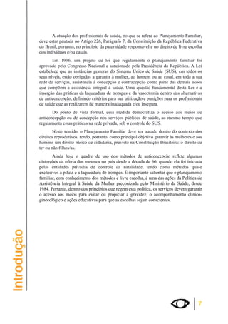 A atuação dos profissionais de saúde, no que se refere ao Planejamento Familiar, 
deve estar pautada no Artigo 226, Parágrafo 7, da Constituição da República Federativa 
do Brasil, portanto, no princípio da paternidade responsável e no direito de livre escolha 
dos indivíduos e/ou casais. 
Em 1996, um projeto de lei que regulamenta o planejamento familiar foi 
aprovado pelo Congresso Nacional e sancionado pela Presidência da República. A Lei 
estabelece que as instâncias gestoras do Sistema Único de Saúde (SUS), em todos os 
seus níveis, estão obrigadas a garantir à mulher, ao homem ou ao casal, em toda a sua 
rede de serviços, assistência à concepção e contracepção como parte das demais ações 
que compõem a assistência integral à saúde. Uma questão fundamental desta Lei é a 
inserção das práticas da laqueadura de trompas e da vasectomia dentro das alternativas 
de anticoncepção, definindo critérios para sua utilização e punições para os profissionais 
de saúde que as realizarem de maneira inadequada e/ou insegura. 
Do ponto de vista formal, essa medida democratiza o acesso aos meios de 
anticoncepção ou de concepção nos serviços públicos de saúde, ao mesmo tempo que 
regulamenta essas práticas na rede privada, sob o controle do SUS. 
Neste sentido, o Planejamento Familiar deve ser tratado dentro do contexto dos 
direitos reprodutivos, tendo, portanto, como principal objetivo garantir às mulheres e aos 
homens um direito básico de cidadania, previsto na Constituição Brasileira: o direito de 
ter ou não filhos/as. 
Ainda hoje o quadro de uso dos métodos de anticoncepção reflete algumas 
distorções da oferta dos mesmos no país desde a década de 60, quando ela foi iniciada 
pelas entidades privadas de controle da natalidade, tendo como métodos quase 
exclusivos a pílula e a laqueadura de trompas. É importante salientar que o planejamento 
familiar, com conhecimento dos métodos e livre escolha, é uma das ações da Política de 
Assistência Integral à Saúde da Mulher preconizada pelo Ministério da Saúde, desde 
1984. Portanto, dentro dos princípios que regem esta política, os serviços devem garantir 
o acesso aos meios para evitar ou propiciar a gravidez, o acompanhamento clínico-ginecológico 
7 
e ações educativas para que as escolhas sejam conscientes. 
 