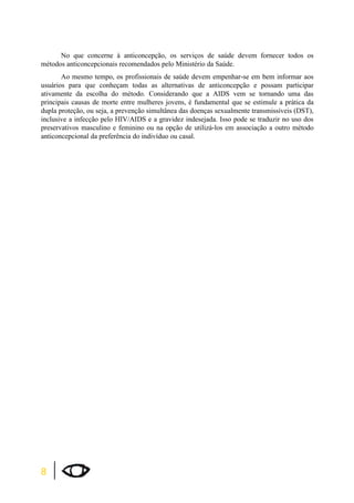 8 
No que concerne à anticoncepção, os serviços de saúde devem fornecer todos os 
métodos anticoncepcionais recomendados pelo Ministério da Saúde. 
Ao mesmo tempo, os profissionais de saúde devem empenhar-se em bem informar aos 
usuários para que conheçam todas as alternativas de anticoncepção e possam participar 
ativamente da escolha do método. Considerando que a AIDS vem se tornando uma das 
principais causas de morte entre mulheres jovens, é fundamental que se estimule a prática da 
dupla proteção, ou seja, a prevenção simultânea das doenças sexualmente transmissíveis (DST), 
inclusive a infecção pelo HIV/AIDS e a gravidez indesejada. Isso pode se traduzir no uso dos 
preservativos masculino e feminino ou na opção de utilizá-los em associação a outro método 
anticoncepcional da preferência do indivíduo ou casal. 
 