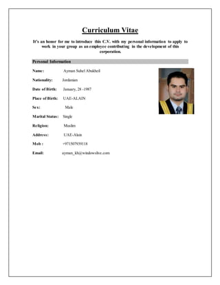 Curriculum Vitae
It’s an honor for me to introduce this C.V. with my personal information to apply to
work in your group as an employee contributing in the development of this
corporation.
Personal Information
Name: Ayman Suhel Abukheil
Nationality: Jordanian
Date of Birth: January, 28 -1987
Place of Birth: UAE-ALAIN
Sex: Male
Marital Status: Single
Religion: Muslim
Address: UAE-Alain
Mob : +971507939118
Email: ayman_kh@windowslive.com
 