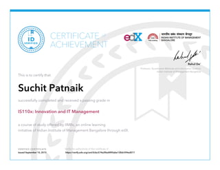 Professor, Quantitative Methods and Information Systems
Indian Institute of Management Bangalore
Rahul De’
VERIFIED CERTIFICATE Verify the authenticity of this certificate at
CERTIFICATE
ACHIEVEMENT
of
VERIFIED
ID
This is to certify that
Suchit Patnaik
successfully completed and received a passing grade in
IS110x: Innovation and IT Management
a course of study offered by IIMBx, an online learning
initiative of Indian Institute of Management Bangalore through edX.
Issued September 10, 2015 https://verify.edx.org/cert/b3ec574e2f6a4890abe128dc594ed017
 