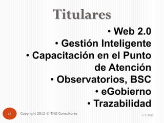 Titulares
                          • Web 2.0
              • Gestión Inteligente
        • Capacitación en el Punto
                       de Atención
             • Observatorios, BSC
                       • eGobierno
                     • Trazabilidad
14   Copyright 2012 © TNG Consultores   1/2/2012
 