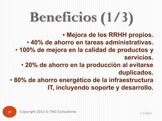 Beneficios (1/3)
                     • Mejora de los RRHH propios.
        • 40% de ahorro en tareas administrativas.
   • 100% de mejora en la calidad de productos y
                                         servicios.
      • 20% de ahorro en la producción al evitarse
                                       duplicados.
 • 80% de ahorro energético de la infraestructura
               IT, incluyendo soporte y desarrollo.


16   Copyright 2012 © TNG Consultores         1/2/2012
 