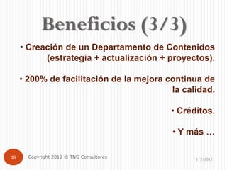 Beneficios (3/3)
     • Creación de un Departamento de Contenidos
           (estrategia + actualización + proyectos).

     • 200% de facilitación de la mejora continua de
                                          la calidad.

                                          • Créditos.

                                          • Y más …

18     Copyright 2012 © TNG Consultores         1/2/2012
 