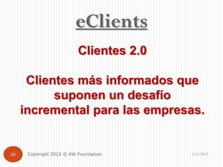 eClients
                          Clientes 2.0

      Clientes más informados que
           suponen un desafío
     incremental para las empresas.


20    Copyright 2012 © KW Foundation     1/2/2012
 