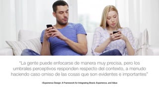 –Experience Design: A Framework for Integrating Brand, Experience, and Value
“La gente puede enfocarse de manera muy precisa, pero los
umbrales perceptivos responden respecto del contexto, a menudo
haciendo caso omiso de las cosas que son evidentes e importantes”
 