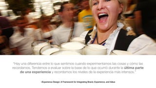 –Experience Design: A Framework for Integrating Brand, Experience, and Value
“Hay una diferencia entre lo que sentimos cuando experimentamos las cosas y cómo las
recordamos. Tendemos a evaluar sobre la base de lo que ocurrió durante la última parte
de una experiencia y recordamos los niveles de la experiencia más intensos.”
 