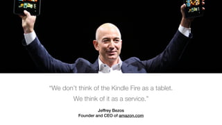 Jeffrey Bezos 
Founder and CEO of amazon.com
“We don’t think of the Kindle Fire as a tablet.
We think of it as a service.”
 