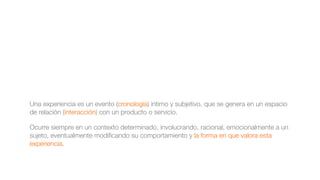 Una experiencia es un evento (cronología) íntimo y subjetivo, que se genera en un espacio
de relación (interacción) con un producto o servicio.
Ocurre siempre en un contexto determinado, involucrando, racional, emocionalmente a un
sujeto, eventualmente modiﬁcando su comportamiento y la forma en que valora esta
experiencia.
 