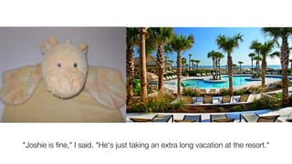 "Joshie is ﬁne," I said. "He's just taking an extra long vacation at the resort."
 