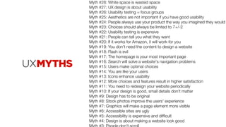 Myth #28: White space is wasted space
Myth #27: UX design is about usability
Myth #26: Usability testing = focus groups
Myth #25: Aesthetics are not important if you have good usability
Myth #24: People always use your product the way you imagined they would
Myth #23: Choices should always be limited to 7+/-2
Myth #22: Usability testing is expensive
Myth #21: People can tell you what they want
Myth #20: If it works for Amazon, it will work for you
Myth #19: You don't need the content to design a website
Myth #18: Flash is evil
Myth #17: The homepage is your most important page
Myth #16: Search will solve a website's navigation problems
Myth #15: Users make optimal choices
Myth #14: You are like your users
Myth #13: Icons enhance usability
Myth #12: More choices and features result in higher satisfaction
Myth #11: You need to redesign your website periodically
Myth #10: If your design is good, small details don't matter
Myth #9: Design has to be original
Myth #8: Stock photos improve the users' experience
Myth #7: Graphics will make a page element more visible
Myth #6: Accessible sites are ugly
Myth #5: Accessibility is expensive and difﬁcult
Myth #4: Design is about making a website look good
 