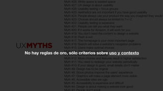 Myth #28: White space is wasted space
Myth #27: UX design is about usability
Myth #26: Usability testing = focus groups
Myth #25: Aesthetics are not important if you have good usability
Myth #24: People always use your product the way you imagined they would
Myth #23: Choices should always be limited to 7+/-2
Myth #22: Usability testing is expensive
Myth #21: People can tell you what they want
Myth #20: If it works for Amazon, it will work for you
Myth #19: You don't need the content to design a website
Myth #18: Flash is evil
Myth #17: The homepage is your most important page
Myth #16: Search will solve a website's navigation problems
Myth #15: Users make optimal choices
Myth #14: You are like your users
Myth #13: Icons enhance usability
Myth #12: More choices and features result in higher satisfaction
Myth #11: You need to redesign your website periodically
Myth #10: If your design is good, small details don't matter
Myth #9: Design has to be original
Myth #8: Stock photos improve the users' experience
Myth #7: Graphics will make a page element more visible
Myth #6: Accessible sites are ugly
Myth #5: Accessibility is expensive and difﬁcult
Myth #4: Design is about making a website look good
No hay reglas de oro, sólo criterios sobre uso y contexto
 