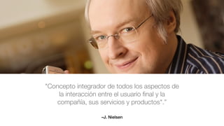 –J. Nielsen
"Concepto integrador de todos los aspectos de
la interacción entre el usuario ﬁnal y la
compañía, sus servicios y productos".”
 