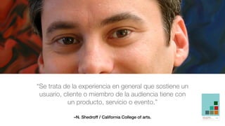 –N. Shedroff / California College of arts.
“Se trata de la experiencia en general que sostiene un
usuario, cliente o miembro de la audiencia tiene con
un producto, servicio o evento.”
 