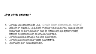 1. Generar un escenario de uso. [Si ya lo tienen desarrollado, mejor :) ]
2. Mapear en el papel. Según los miedos y motivaciones, cuáles son las
demandas de comunicación que se establecen en determinados
estados de relación con el servicio/web/app.
3. Considera otros canales, no sólo los propios.
4. Considera experiencias y data cuantitativa.
5. Escenarios con data disponible.
¿Por dónde empezar?
 