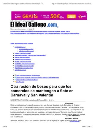 Otra ración de besos para que los comercios se mantengan a ﬂ...               http://www.elidealgallego.com/articulo/coruna/otra-racion-de...




           8:26 h. Viernes, 01 de febrero de 2013



                                                                                      (/)
            Buscar artículos en la web    Buscar

           Contacto (http://www.elidealgallego.com/estaticas/contacto.html) Suscribirse al Boletín Diario
           (http://www.elidealgallego.com/newsletter/) Publicidad (http://www.elidealgallego.com/estaticas/publicidad.html)




           Saltar al contenido (#main_content)

                  portada (/home/)
                          encuestas (/encuesta/)
                          edición móvil (/mobile/)
                  coruña (/seccion/coruna/)
                  area metropolitana (/seccion/area-metropolitana/)
                  galicia (/seccion/galicia/)
                  españa (/seccion/espana/)
                  mundo (/seccion/mundo/)
                  economía (/seccion/economia/)
                  sociedad (/seccion/sociedad/)
                  deportes (/seccion/deportes/)
                  opinión (/opinion/)


                     (http://creativecommons.org/licenses/)
                     (https://www.facebook.com/pages/El-Ideal-Gallego/124507690977050)
                     (https://twitter.com/#!/idealgallego)
                     (/rss/listado)



           Otra ración de besos para que los
           comercios se mantengan a flote en
           Carnaval y San Valentín
           SONIA DAPENA A CORUÑA | Actualizado 01 Febrero 2013 - 02:40 h.

                                                                                          Comparte:
           El comercio tradicional no puede sobrevivir sin sus clientes. No obstante, la Concejalía de Empleo y
           Empresa pondrá todo su empeño para gritarlo a los cuatro vientos este Carnaval. La concejala del ramo,
           Luisa Cid, anunció ayer que con la coincidencia con San Valentín darán continuidad a la campaña de los
           besos que se lanzó en febrero del año pasado y a la imagen de marca “Comercio coruñés, con todo el
           amor del mundo” que recorrió los barrios a ﬁnales de 2012. La actividad, de tres días de duración, costará
                                                                                                         Más opciones (#)
           casi 18.000 euros.
                                                                                    Vota esta noticia:
           “Smuack, A Coruña besa”, una campaña-concurso con el objetivo de captar los mejores besos entre
                                                                                           (#votar)(#votar)



1 de 6                                                                                                                        01/02/13 08:27
 