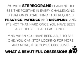 As with STEREOGRAMS learning to 
see the positive in every challenging 
situation is something that requires 
practice, patience and discipline; and 
it’s not that hard once you have been 
able to see it at least once. 
And when you have been able to see 
one, you can stop looking for more 
and more, it becomes obsessive! 
WHAT A BEAUTIFUL OBSESSION! 
 