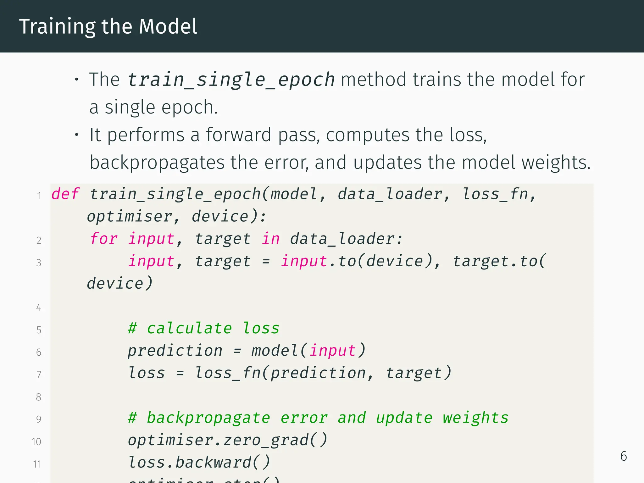 Training the Model • The train_single_epoch method trains the model for a single epoch. • It performs a forward pass, computes the loss, backpropagates the error, and updates the model weights. 1 def train_single_epoch(model, data_loader, loss_fn, optimiser, device): 2 for input, target in data_loader: 3 input, target = input.to(device), target.to( device) 4 5 # calculate loss 6 prediction = model(input) 7 loss = loss_fn(prediction, target) 8 9 # backpropagate error and update weights 10 optimiser.zero_grad() 11 loss.backward() 6 