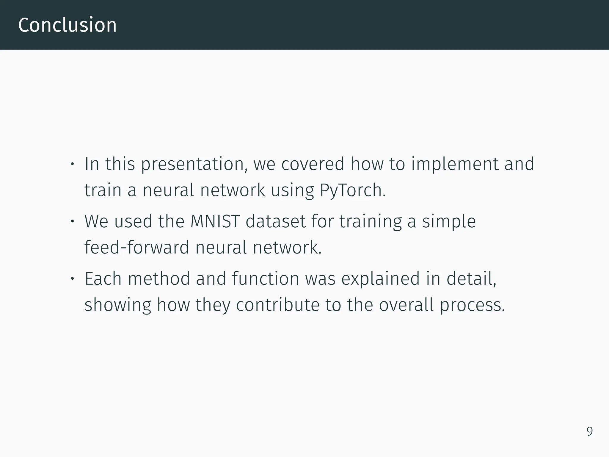 Conclusion • In this presentation, we covered how to implement and train a neural network using PyTorch. • We used the MNIST dataset for training a simple feed-forward neural network. • Each method and function was explained in detail, showing how they contribute to the overall process. 9 