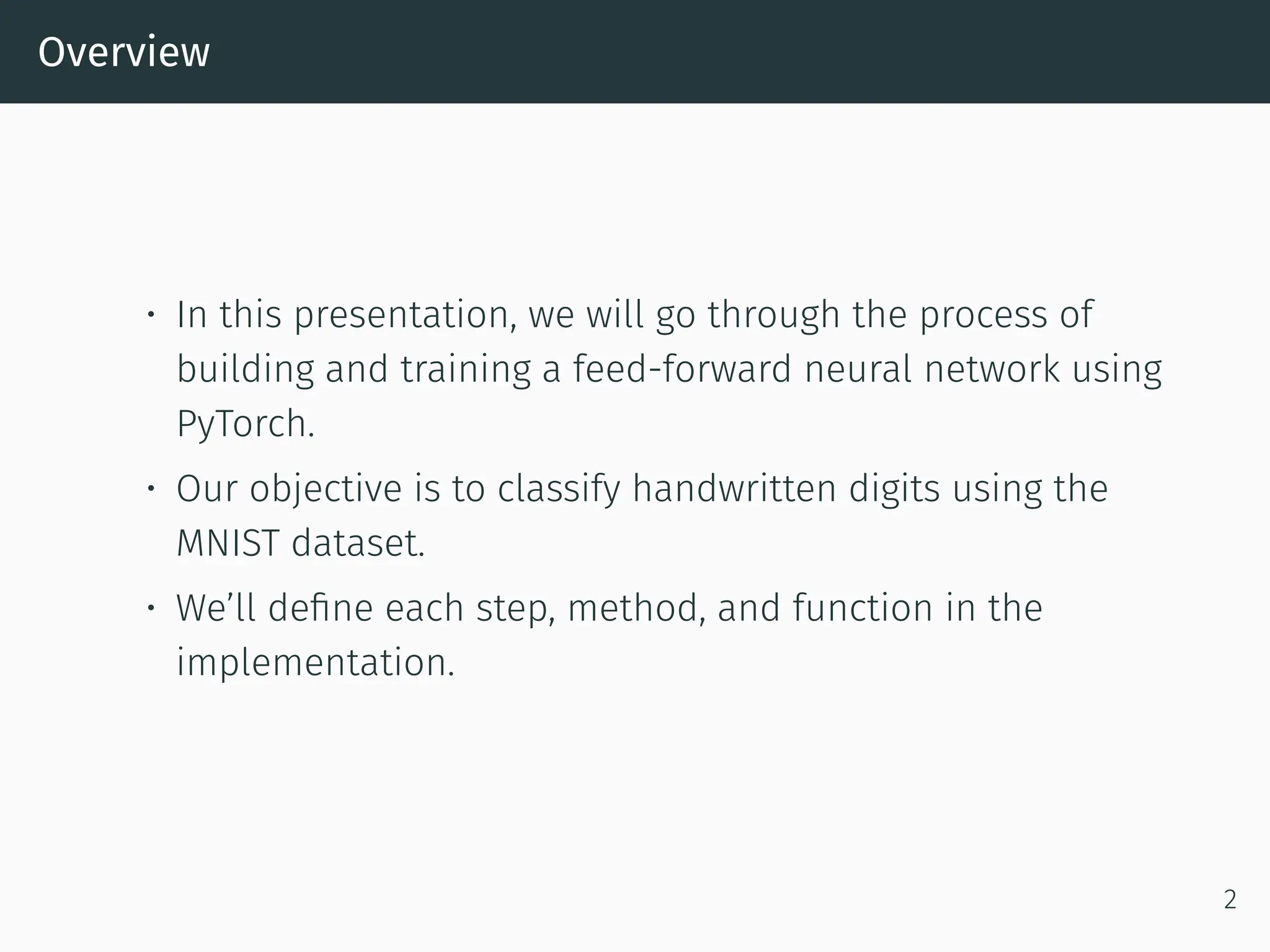 Overview • In this presentation, we will go through the process of building and training a feed-forward neural network using PyTorch. • Our objective is to classify handwritten digits using the MNIST dataset. • We’ll define each step, method, and function in the implementation. 2 