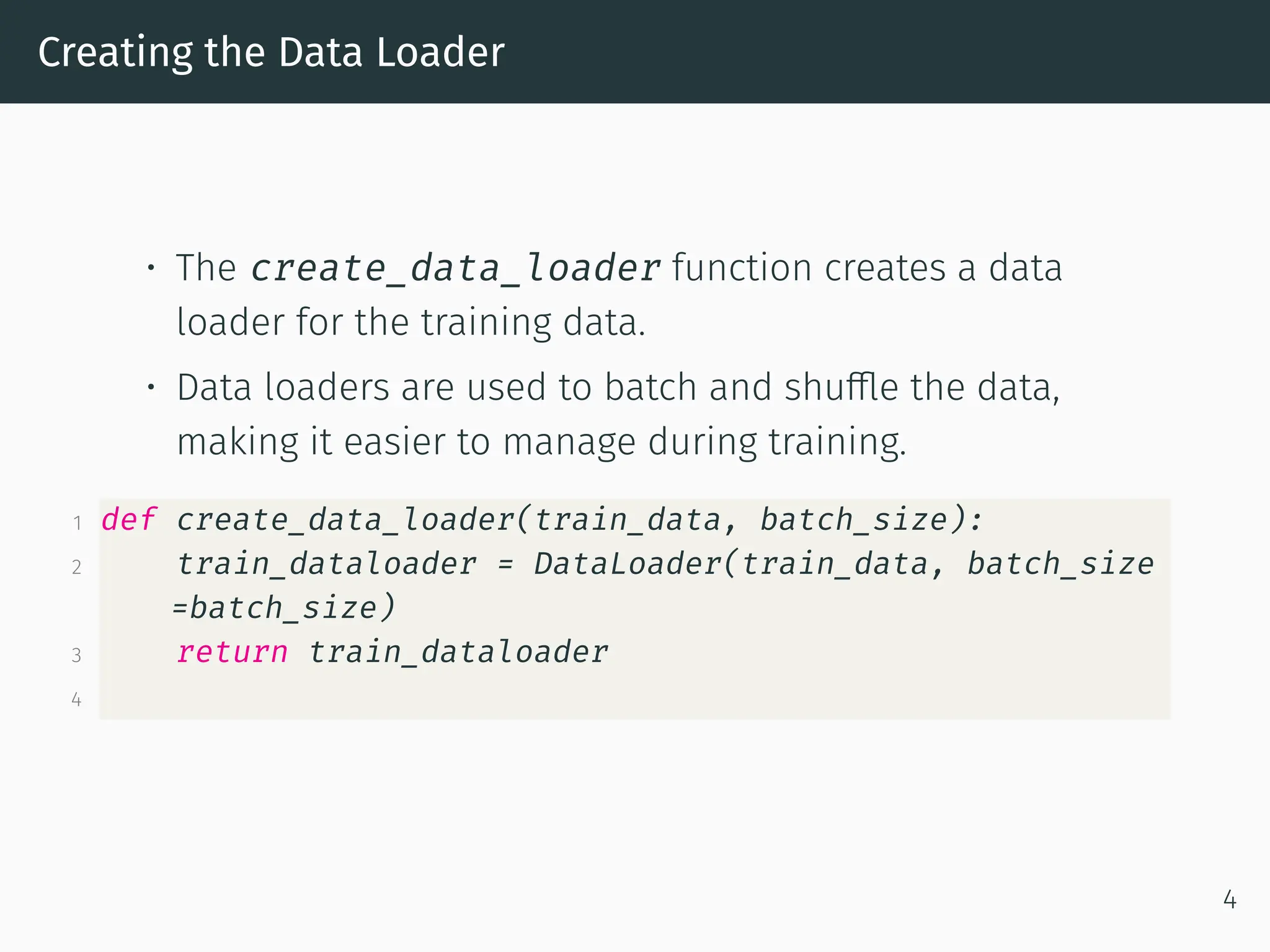 Creating the Data Loader • The create_data_loader function creates a data loader for the training data. • Data loaders are used to batch and shuffle the data, making it easier to manage during training. 1 def create_data_loader(train_data, batch_size): 2 train_dataloader = DataLoader(train_data, batch_size =batch_size) 3 return train_dataloader 4 4 