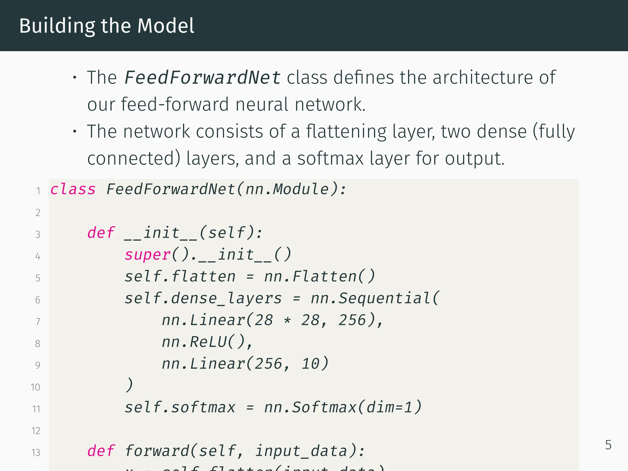 Building the Model • The FeedForwardNet class defines the architecture of our feed-forward neural network. • The network consists of a flattening layer, two dense (fully connected) layers, and a softmax layer for output. 1 class FeedForwardNet(nn.Module): 2 3 def __init__(self): 4 super().__init__() 5 self.flatten = nn.Flatten() 6 self.dense_layers = nn.Sequential( 7 nn.Linear(28 * 28, 256), 8 nn.ReLU(), 9 nn.Linear(256, 10) 10 ) 11 self.softmax = nn.Softmax(dim=1) 12 13 def forward(self, input_data): 5 