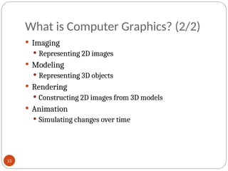 What is Computer Graphics? (2/2)
 Imaging
 Representing 2D images
 Modeling
 Representing 3D objects
 Rendering
 Constructing 2D images from 3D models
 Animation
 Simulating changes over time
13
 