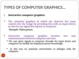 TYPES OF COMPUTER GRAPHICS…
1. Interactive computer graphics:
 The computer graphics in which the observer has some
control over the image by providing him with an input device
so that he can signal his request to computer.
Example: Video games.
 Interactive computer graphics involves two way
communication between computer and user.
 The user gives signals to computer through the input device and
computer can modify the displayed picture accordingly.
 In this way we maintain conversation or dialogue with the
computer.
15
 