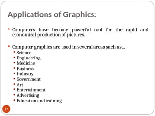 Applications of Graphics:
 Computers have become powerful tool for the rapid and
economical production of pictures.
 Computer graphics are used in several areas such as…
 Science
 Engineering
 Medicine
 Business
 Industry
 Government
 Art
 Entertainment
 Advertising
 Education and training
17
 