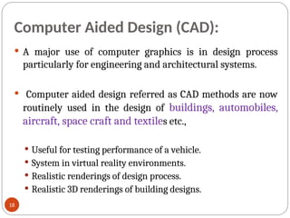 Computer Aided Design (CAD):
 A major use of computer graphics is in design process
particularly for engineering and architectural systems.
 Computer aided design referred as CAD methods are now
routinely used in the design of buildings, automobiles,
aircraft, space craft and textiles etc.,
 Useful for testing performance of a vehicle.
 System in virtual reality environments.
 Realistic renderings of design process.
 Realistic 3D renderings of building designs.
18
 