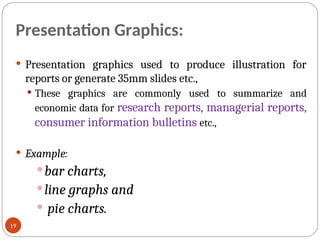 Presentation Graphics:
 Presentation graphics used to produce illustration for
reports or generate 35mm slides etc.,
 These graphics are commonly used to summarize and
economic data for research reports, managerial reports,
consumer information bulletins etc.,
 Example:
bar charts,
line graphs and
 pie charts.
19
 