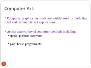 Computer Art:
 Computer graphics methods are widely used in both fine
art and commercial art applications.
 Artists uses variety of computer methods including
 special purpose hardware,
 paint brush programs,etc.,
20
 
