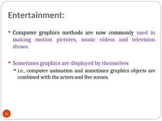 Entertainment:
 Computer graphics methods are now commonly used in
making motion pictures, music videos and television
shows.
 Sometimes graphics are displayed by themselves
 i.e., computer animation and sometimes graphics objects are
combined with the actors and live scenes.
21
 