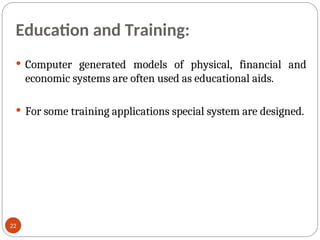 Education and Training:
 Computer generated models of physical, financial and
economic systems are often used as educational aids.
 For some training applications special system are designed.
22
 