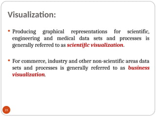 Visualization:
 Producing graphical representations for scientific,
engineering and medical data sets and processes is
generally referred to as scientific visualization.
 For commerce, industry and other non-scientific areas data
sets and processes is generally referred to as business
visualization.
23
 