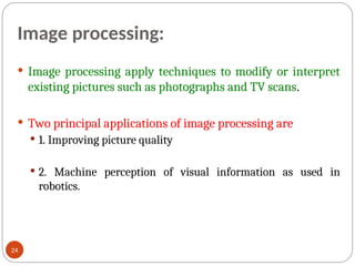 Image processing:
 Image processing apply techniques to modify or interpret
existing pictures such as photographs and TV scans.
 Two principal applications of image processing are
 1. Improving picture quality
 2. Machine perception of visual information as used in
robotics.
24
 