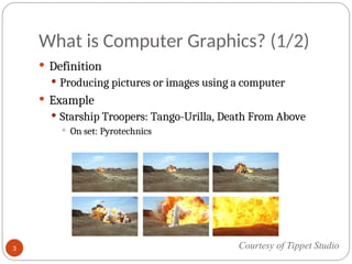 What is Computer Graphics? (1/2)
 Definition
 Producing pictures or images using a computer
 Example
 Starship Troopers: Tango-Urilla, Death From Above
 On set: Pyrotechnics
Courtesy of Tippet Studio
3
 