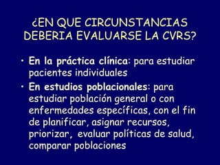 ¿EN QUE CIRCUNSTANCIAS
DEBERIA EVALUARSE LA CVRS?
• En la práctica clínica: para estudiar
pacientes individuales
• En estudios poblacionales: para
estudiar población general o con
enfermedades específicas, con el fin
de planificar, asignar recursos,
priorizar, evaluar políticas de salud,
comparar poblaciones
 