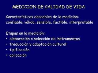 MEDICION DE CALIDAD DE VIDA
Características deseables de la medición:
confiable, válida, sensible, factible, interpretable
Etapas en la medición:
• elaboración o selección de instrumentos
• traducción y adaptación cultural
• tipificación
• aplicación
 