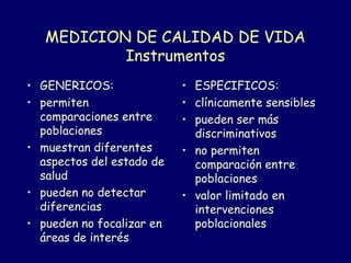 MEDICION DE CALIDAD DE VIDA
Instrumentos
• GENERICOS:
• permiten
comparaciones entre
poblaciones
• muestran diferentes
aspectos del estado de
salud
• pueden no detectar
diferencias
• pueden no focalizar en
áreas de interés
• ESPECIFICOS:
• clínicamente sensibles
• pueden ser más
discriminativos
• no permiten
comparación entre
poblaciones
• valor limitado en
intervenciones
poblacionales
 