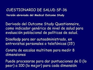 CUESTIONARIO DE SALUD SF-36
Versión abreviada del Medical Outcome Study
Derivado del Outcome Study Questionnaire,
como indicador genérico de nivel de salud para
evaluación poblacional de políticas de salud.
Diseñadp para ser autoadministrado, en
entrevistas personales o telefónicas (15’)
Consta de escalas multiitem para medir 8
dimensiones
Puede procesarse para dar puntuaciones de 0 (lo
peor) a 100 (lo mejor) para cada dimensión
 