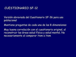 CUESTIONARIO SF-12
Versión abreviada del Cuestionario SF-36 para uso
poblacional
Mantiene preguntas de cada una de las 8 dimensiones
Muy buena correlación con el cuestionario original, al
reconstruir las áreas salud física y salud mental. No
necesariamente al comparar item a item
 