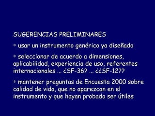 SUGERENCIAS PRELIMINARES
∗ usar un instrumento genérico ya diseñado
∗ seleccionar de acuerdo a dimensiones,
aplicabilidad, experiencia de uso, referentes
internacionales ... ¿SF-36? ... ¿¿SF-12??
∗ mantener preguntas de Encuesta 2000 sobre
calidad de vida, que no aparezcan en el
instrumento y que hayan probado ser útiles
 